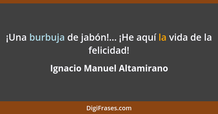 ¡Una burbuja de jabón!... ¡He aquí la vida de la felicidad!... - Ignacio Manuel Altamirano