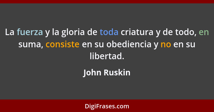 La fuerza y la gloria de toda criatura y de todo, en suma, consiste en su obediencia y no en su libertad.... - John Ruskin