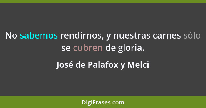 No sabemos rendirnos, y nuestras carnes sólo se cubren de gloria.... - José de Palafox y Melci