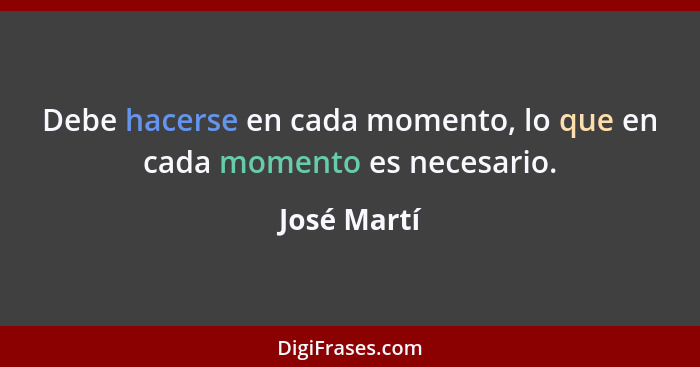 Debe hacerse en cada momento, lo que en cada momento es necesario.... - José Martí