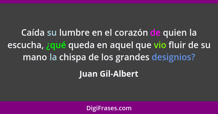 Caída su lumbre en el corazón de quien la escucha, ¿qué queda en aquel que vio fluir de su mano la chispa de los grandes designios?... - Juan Gil-Albert