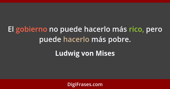 El gobierno no puede hacerlo más rico, pero puede hacerlo más pobre.... - Ludwig von Mises