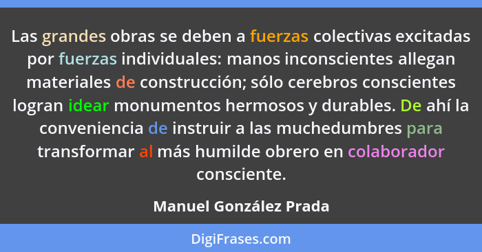 Las grandes obras se deben a fuerzas colectivas excitadas por fuerzas individuales: manos inconscientes allegan materiales de... - Manuel González Prada