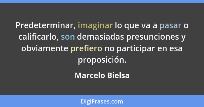 Predeterminar, imaginar lo que va a pasar o calificarlo, son demasiadas presunciones y obviamente prefiero no participar en esa propo... - Marcelo Bielsa