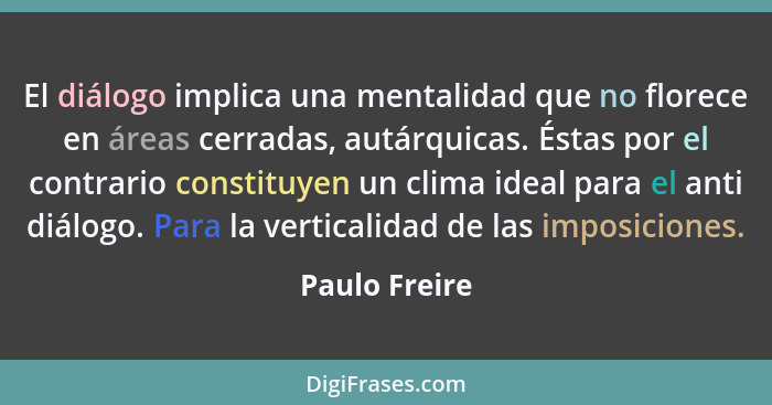 El diálogo implica una mentalidad que no florece en áreas cerradas, autárquicas. Éstas por el contrario constituyen un clima ideal para... - Paulo Freire