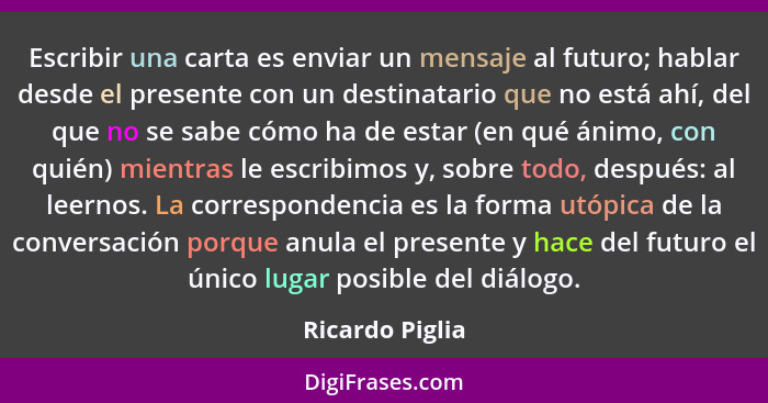 Escribir una carta es enviar un mensaje al futuro; hablar desde el presente con un destinatario que no está ahí, del que no se sabe c... - Ricardo Piglia