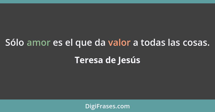 Sólo amor es el que da valor a todas las cosas.... - Teresa de Jesús