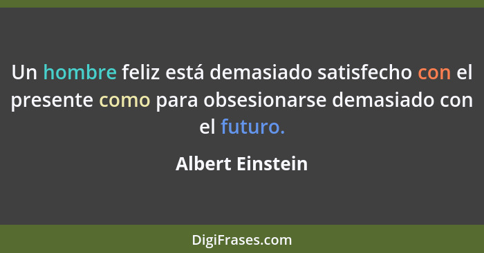 Un hombre feliz está demasiado satisfecho con el presente como para obsesionarse demasiado con el futuro.... - Albert Einstein