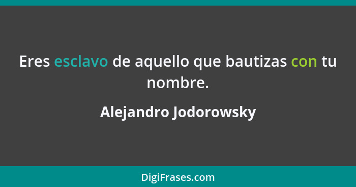 Eres esclavo de aquello que bautizas con tu nombre.... - Alejandro Jodorowsky