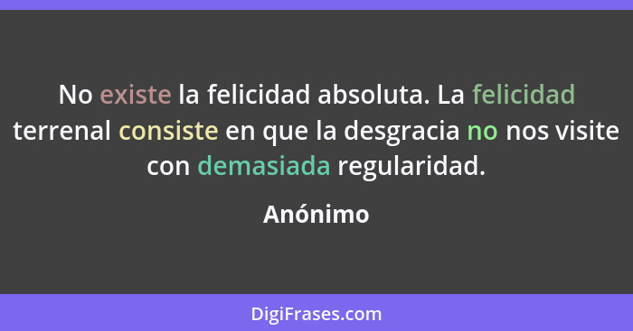 No existe la felicidad absoluta. La felicidad terrenal consiste en que la desgracia no nos visite con demasiada regularidad.... - Anónimo