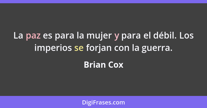 La paz es para la mujer y para el débil. Los imperios se forjan con la guerra.... - Brian Cox