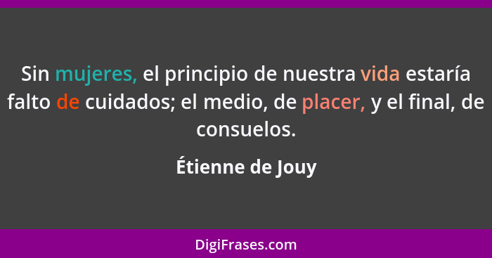 Sin mujeres, el principio de nuestra vida estaría falto de cuidados; el medio, de placer, y el final, de consuelos.... - Étienne de Jouy