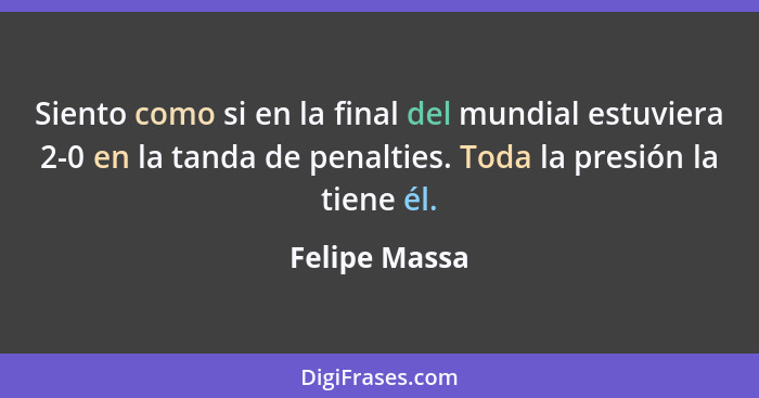 Siento como si en la final del mundial estuviera 2-0 en la tanda de penalties. Toda la presión la tiene él.... - Felipe Massa