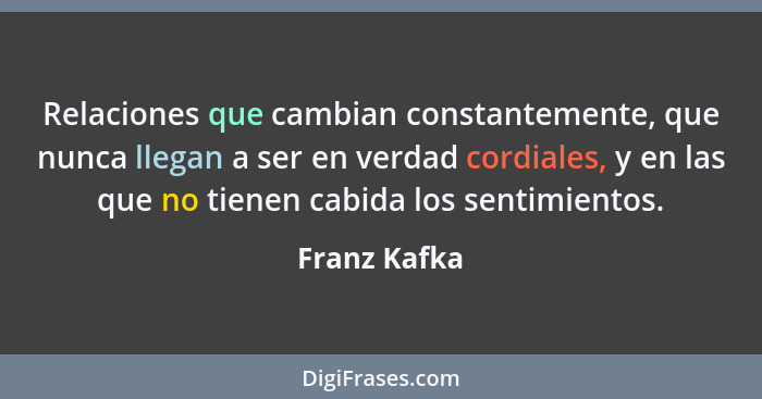 Relaciones que cambian constantemente, que nunca llegan a ser en verdad cordiales, y en las que no tienen cabida los sentimientos.... - Franz Kafka