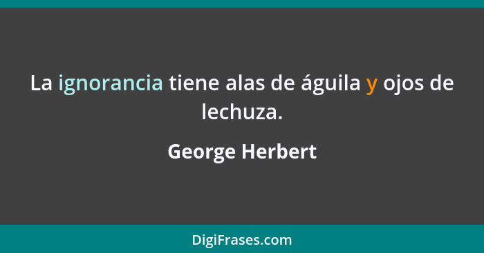 La ignorancia tiene alas de águila y ojos de lechuza.... - George Herbert