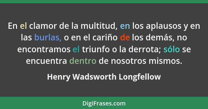 En el clamor de la multitud, en los aplausos y en las burlas, o en el cariño de los demás, no encontramos el triunfo o la... - Henry Wadsworth Longfellow