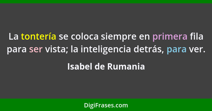 La tontería se coloca siempre en primera fila para ser vista; la inteligencia detrás, para ver.... - Isabel de Rumania