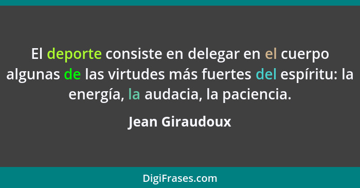 El deporte consiste en delegar en el cuerpo algunas de las virtudes más fuertes del espíritu: la energía, la audacia, la paciencia.... - Jean Giraudoux