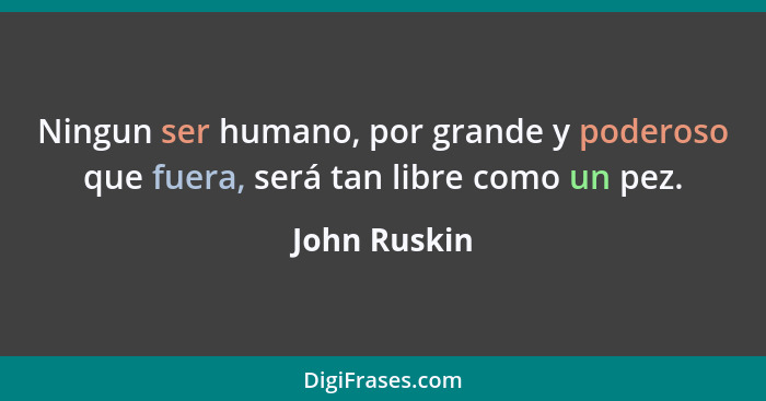 Ningun ser humano, por grande y poderoso que fuera, será tan libre como un pez.... - John Ruskin