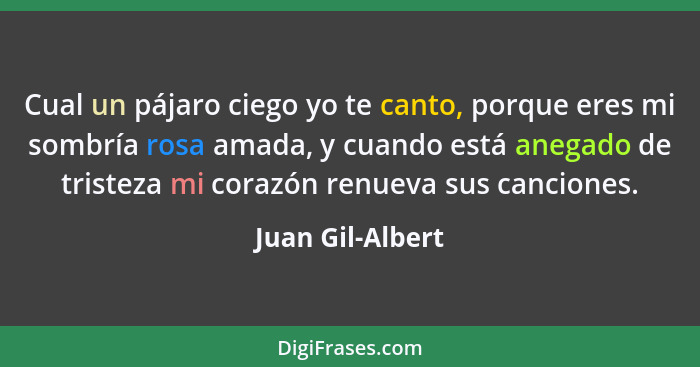 Cual un pájaro ciego yo te canto, porque eres mi sombría rosa amada, y cuando está anegado de tristeza mi corazón renueva sus cancio... - Juan Gil-Albert