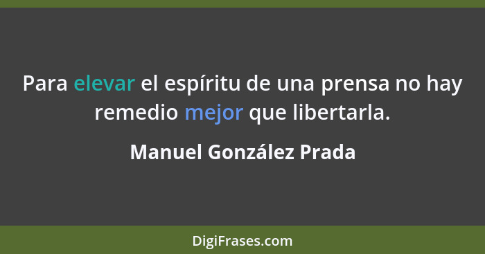 Para elevar el espíritu de una prensa no hay remedio mejor que libertarla.... - Manuel González Prada