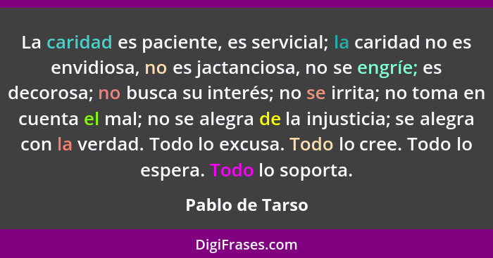 La caridad es paciente, es servicial; la caridad no es envidiosa, no es jactanciosa, no se engríe; es decorosa; no busca su interés;... - Pablo de Tarso