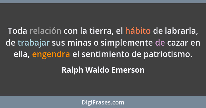 Toda relación con la tierra, el hábito de labrarla, de trabajar sus minas o simplemente de cazar en ella, engendra el sentimient... - Ralph Waldo Emerson