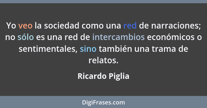 Yo veo la sociedad como una red de narraciones; no sólo es una red de intercambios económicos o sentimentales, sino también una trama... - Ricardo Piglia