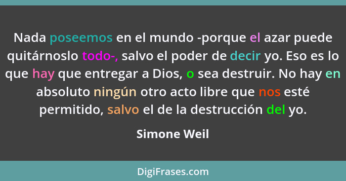 Nada poseemos en el mundo -porque el azar puede quitárnoslo todo-, salvo el poder de decir yo. Eso es lo que hay que entregar a Dios, o... - Simone Weil
