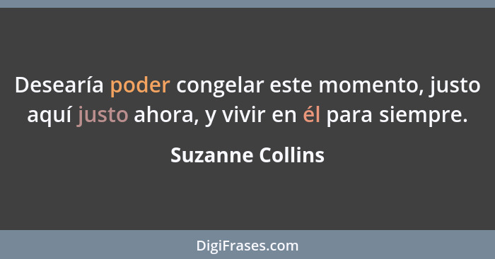 Desearía poder congelar este momento, justo aquí justo ahora, y vivir en él para siempre.... - Suzanne Collins