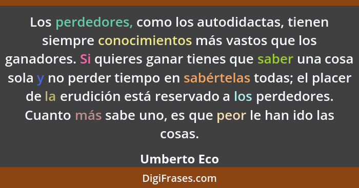 Los perdedores, como los autodidactas, tienen siempre conocimientos más vastos que los ganadores. Si quieres ganar tienes que saber una... - Umberto Eco