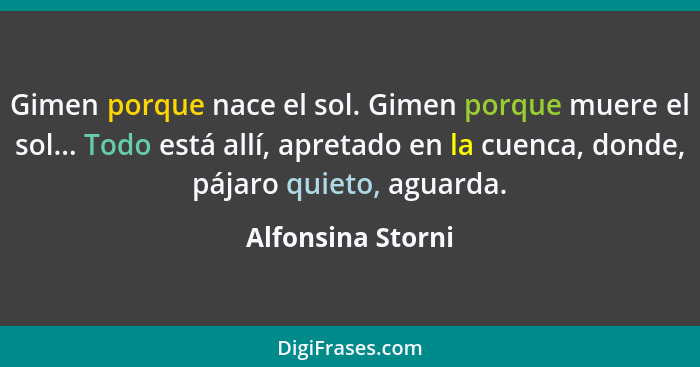 Gimen porque nace el sol. Gimen porque muere el sol... Todo está allí, apretado en la cuenca, donde, pájaro quieto, aguarda.... - Alfonsina Storni