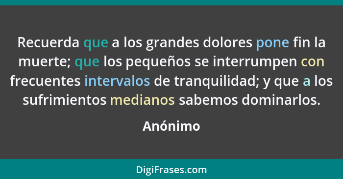 Recuerda que a los grandes dolores pone fin la muerte; que los pequeños se interrumpen con frecuentes intervalos de tranquilidad; y que a lo... - Anónimo