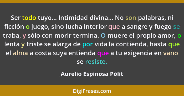 Ser todo tuyo... Intimidad divina... No son palabras, ni ficción o juego, sino lucha interior que a sangre y fuego se traba,... - Aurelio Espinosa Pólit