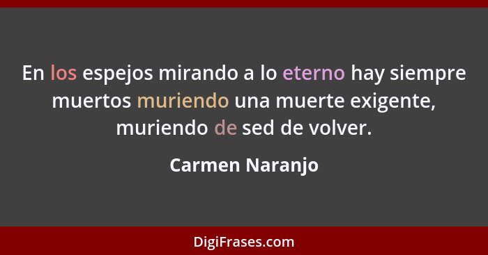 En los espejos mirando a lo eterno hay siempre muertos muriendo una muerte exigente, muriendo de sed de volver.... - Carmen Naranjo