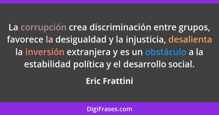 La corrupción crea discriminación entre grupos, favorece la desigualdad y la injusticia, desalienta la inversión extranjera y es un ob... - Eric Frattini