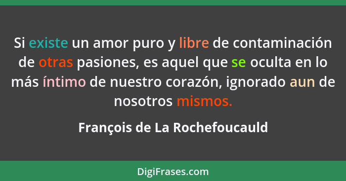 Si existe un amor puro y libre de contaminación de otras pasiones, es aquel que se oculta en lo más íntimo de nuestro c... - François de La Rochefoucauld