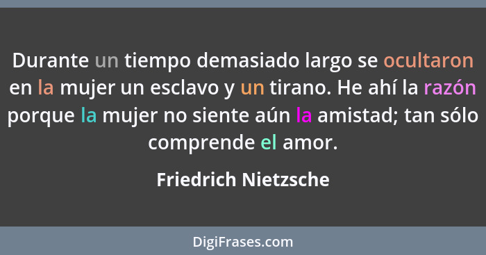 Durante un tiempo demasiado largo se ocultaron en la mujer un esclavo y un tirano. He ahí la razón porque la mujer no siente aún... - Friedrich Nietzsche