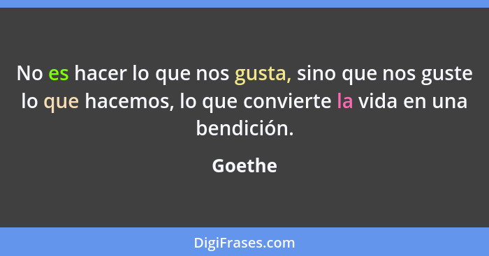 No es hacer lo que nos gusta, sino que nos guste lo que hacemos, lo que convierte la vida en una bendición.... - Goethe