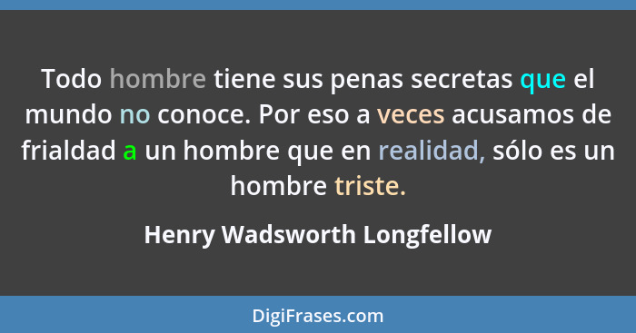 Todo hombre tiene sus penas secretas que el mundo no conoce. Por eso a veces acusamos de frialdad a un hombre que en real... - Henry Wadsworth Longfellow