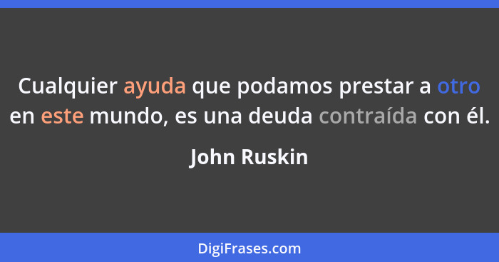 Cualquier ayuda que podamos prestar a otro en este mundo, es una deuda contraída con él.... - John Ruskin