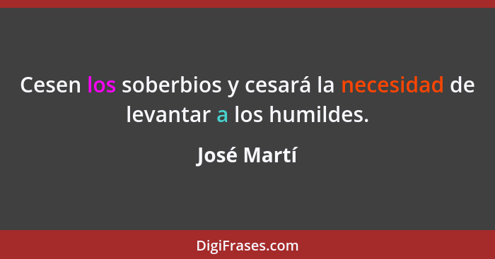 Cesen los soberbios y cesará la necesidad de levantar a los humildes.... - José Martí