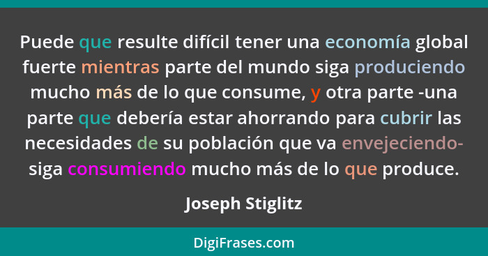 Puede que resulte difícil tener una economía global fuerte mientras parte del mundo siga produciendo mucho más de lo que consume, y... - Joseph Stiglitz
