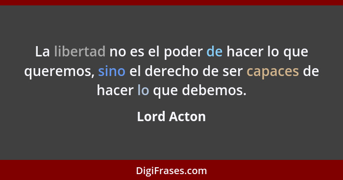 La libertad no es el poder de hacer lo que queremos, sino el derecho de ser capaces de hacer lo que debemos.... - Lord Acton