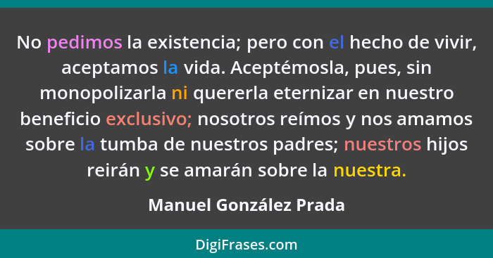 No pedimos la existencia; pero con el hecho de vivir, aceptamos la vida. Aceptémosla, pues, sin monopolizarla ni quererla eter... - Manuel González Prada