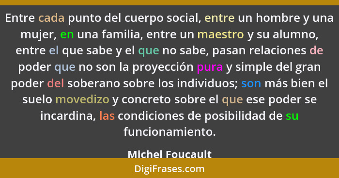 Entre cada punto del cuerpo social, entre un hombre y una mujer, en una familia, entre un maestro y su alumno, entre el que sabe y e... - Michel Foucault
