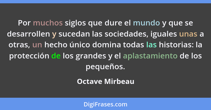 Por muchos siglos que dure el mundo y que se desarrollen y sucedan las sociedades, iguales unas a otras, un hecho único domina todas... - Octave Mirbeau