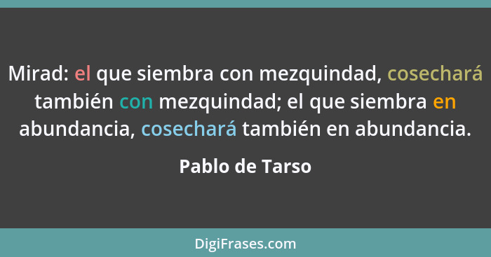 Mirad: el que siembra con mezquindad, cosechará también con mezquindad; el que siembra en abundancia, cosechará también en abundancia... - Pablo de Tarso