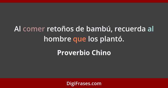 Al comer retoños de bambú, recuerda al hombre que los plantó.... - Proverbio Chino