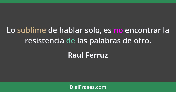 Lo sublime de hablar solo, es no encontrar la resistencia de las palabras de otro.... - Raul Ferruz